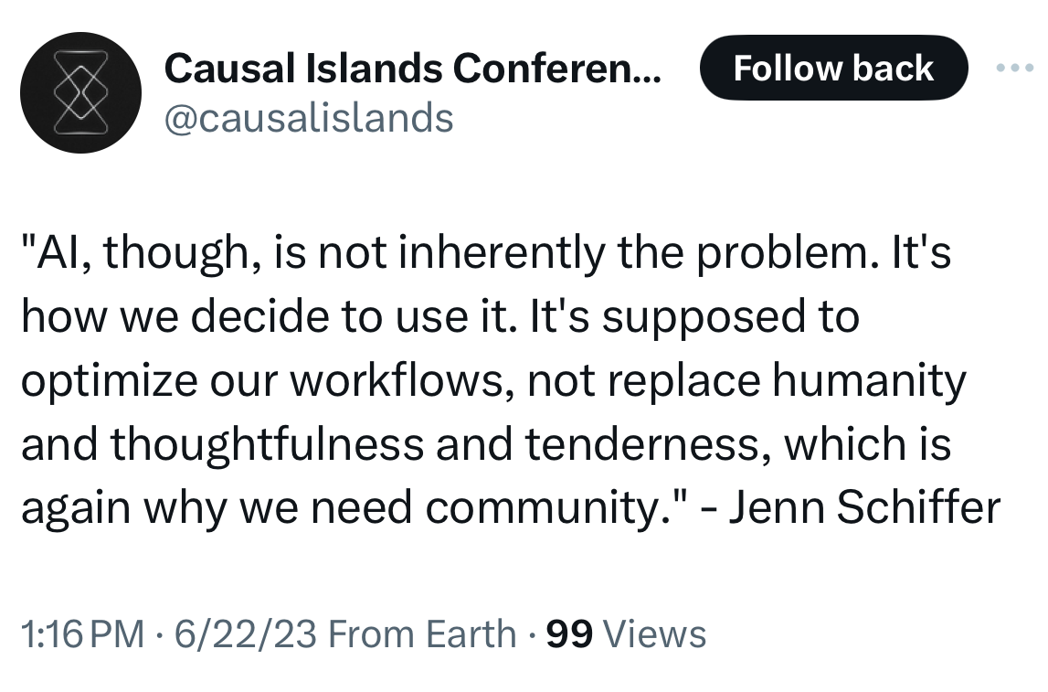 screenshot of a tweet from @causalislands in june 2023 quoting me saying "AI, though, is not inherently the problem. It's how we decide to use it. It's supposed to optimize our workflows, not replace humanity and thoughtfulness and tenderness, which is again why we need community."