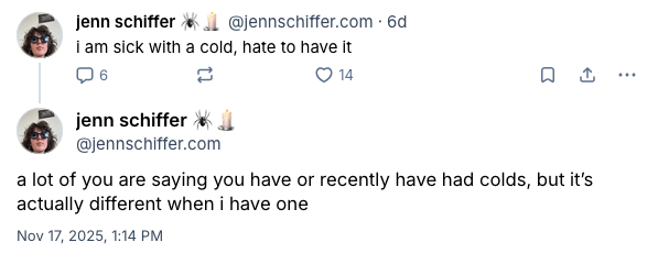 screenshot of a bluesky post where i say "i am sick with a cold, hate to have it" and then following up after a few replies with "a lot of you are saying you have or recently have had colds, but it's actually different when i have one."