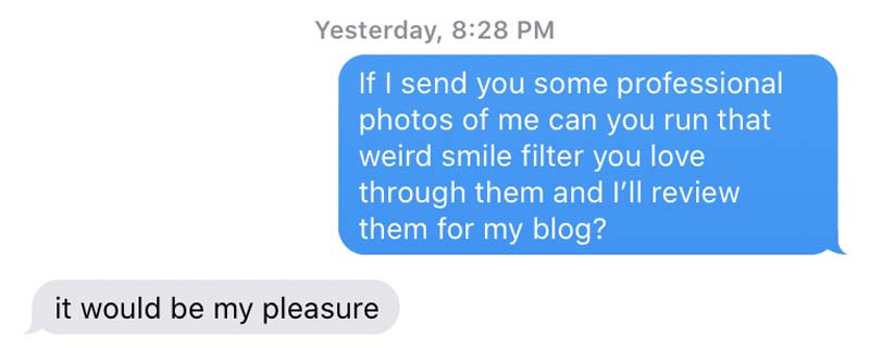 imessage convo of me asking "If I send you some professional photos of me can you run that weird smile filter you love through them and I’ll review them for my blog?" and him saying "it would be my pleasure"