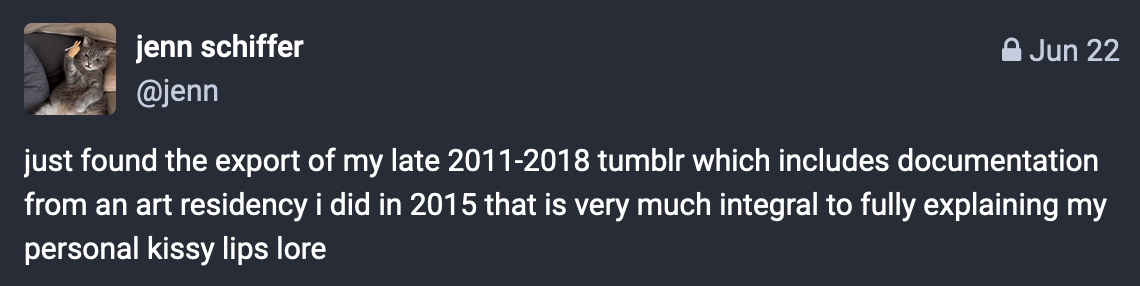 screenshot of a locked mastodon post i made saying "just found the export of my late 2011-2018 tumblr which includes documentation from an art residency i did in 2015 that is very much integral to fully explaining my personal kissy lips lore"