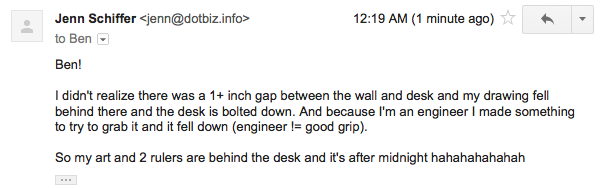 screenshot of an email sent at 12:19am from me to ben saying "Ben! I didn't realize there was a 1+ inch gap between the wall and desk and my drawing fell behind there and the desk is bolted down. And because I'm an engineer I made something to try to grab it and it fell down (engineer != good grip).So my art and 2 rulers are behind the desk and it's after midnight hahahahahahah"
